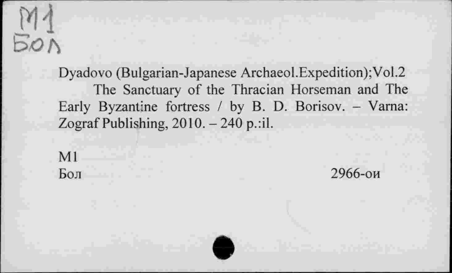 ﻿Md
Dyadovo (Bulgarian-Japanese ArchaeoLExpedition);VoL2
The Sanctuary of the Thracian Horseman and The Early Byzantine fortress / by B. D. Borisov. - Varna: Zograf Publishing, 2010. - 240 p.:il.
Ml
Бол
2966-ои